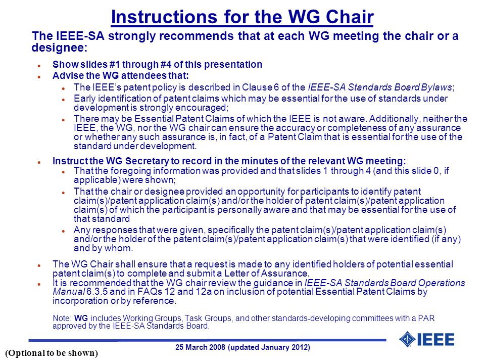 25 March 2008 (updated January 2012) The IEEE-SA strongly recommends that at each WG meeting the chair or a designee: l Show slides #1 through #4 of this presentation l Advise the WG attendees that: l The IEEEs patent policy is described in Clause 6 of the IEEE-SA Standards Board Bylaws; l Early identification of patent claims which may be essential for the use of standards under development is strongly encouraged; l There may be Essential Patent Claims of which the IEEE is not aware.