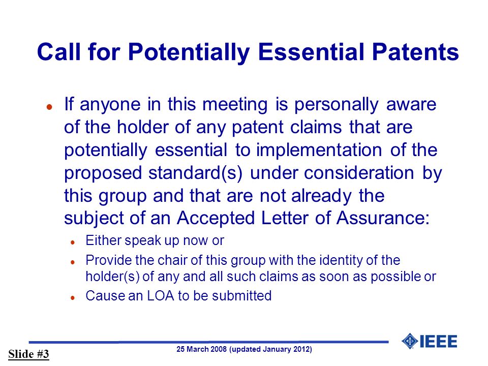 25 March 2008 (updated January 2012) Call for Potentially Essential Patents l If anyone in this meeting is personally aware of the holder of any patent claims that are potentially essential to implementation of the proposed standard(s) under consideration by this group and that are not already the subject of an Accepted Letter of Assurance: l Either speak up now or l Provide the chair of this group with the identity of the holder(s) of any and all such claims as soon as possible or l Cause an LOA to be submitted Slide #3
