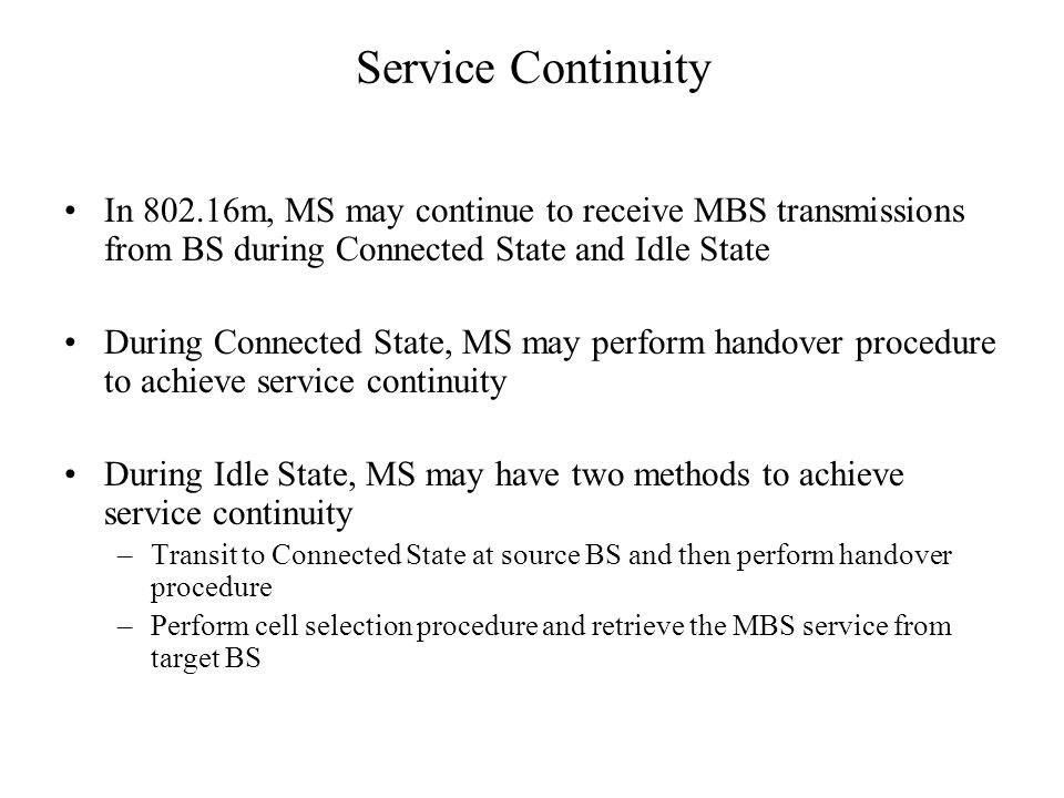 Service Continuity In m, MS may continue to receive MBS transmissions from BS during Connected State and Idle State During Connected State, MS may perform handover procedure to achieve service continuity During Idle State, MS may have two methods to achieve service continuity –Transit to Connected State at source BS and then perform handover procedure –Perform cell selection procedure and retrieve the MBS service from target BS