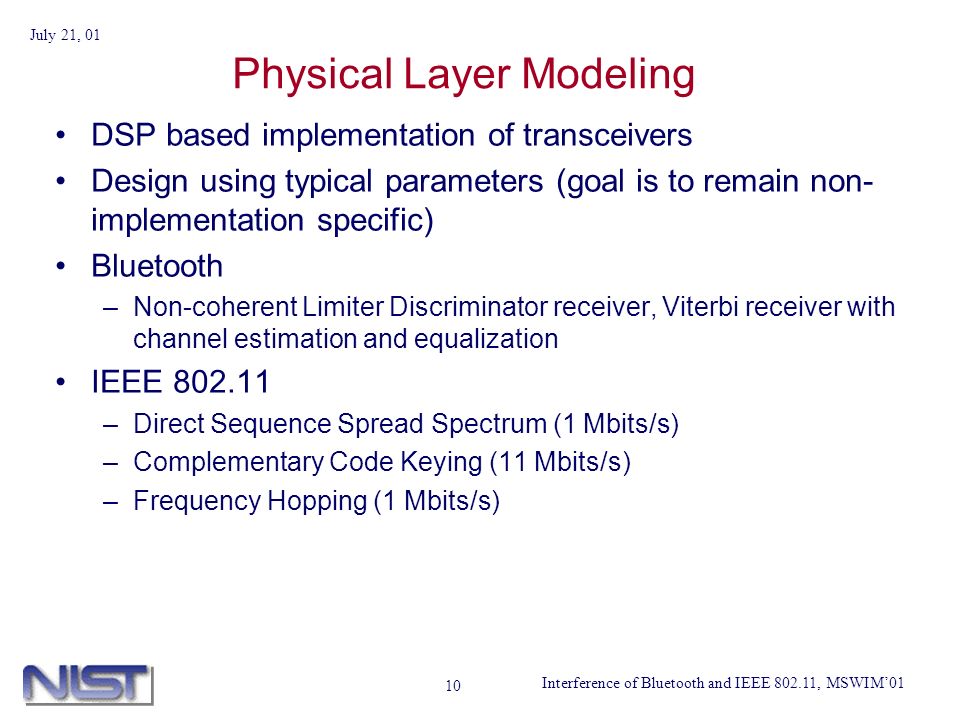 Interference of Bluetooth and IEEE , MSWIM01 July 21, Physical Layer Modeling DSP based implementation of transceivers Design using typical parameters (goal is to remain non- implementation specific) Bluetooth –Non-coherent Limiter Discriminator receiver, Viterbi receiver with channel estimation and equalization IEEE –Direct Sequence Spread Spectrum (1 Mbits/s) –Complementary Code Keying (11 Mbits/s) –Frequency Hopping (1 Mbits/s)