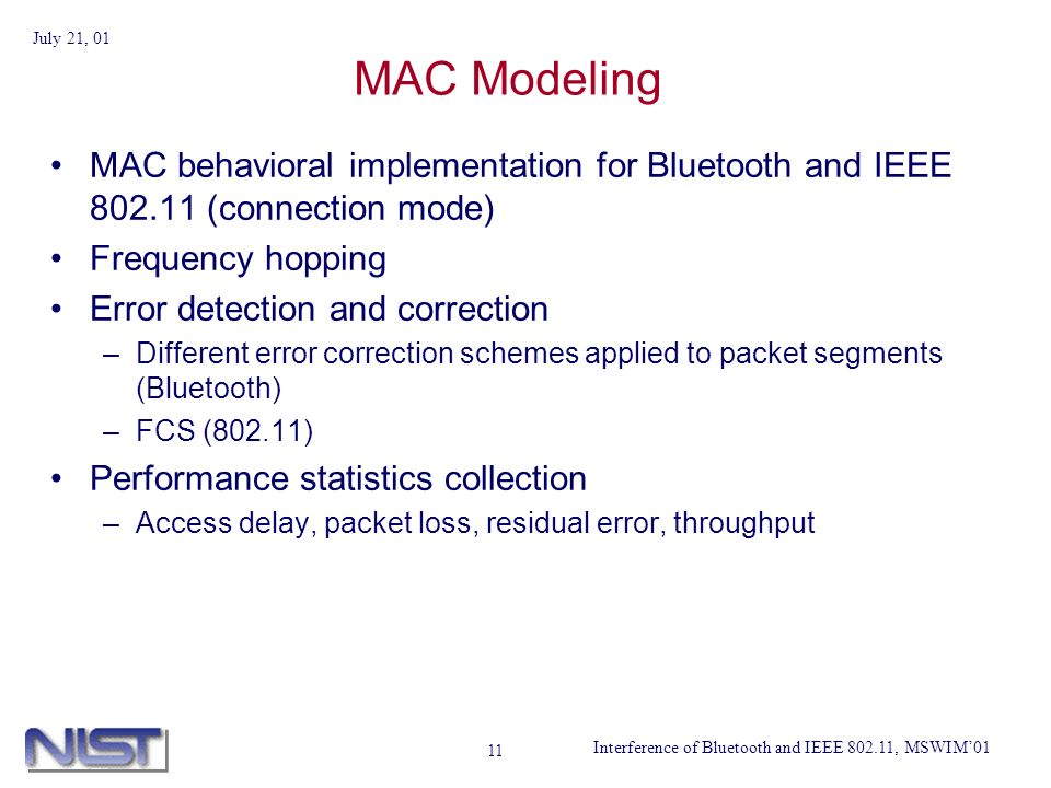 Interference of Bluetooth and IEEE , MSWIM01 July 21, MAC Modeling MAC behavioral implementation for Bluetooth and IEEE (connection mode) Frequency hopping Error detection and correction –Different error correction schemes applied to packet segments (Bluetooth) –FCS (802.11) Performance statistics collection –Access delay, packet loss, residual error, throughput