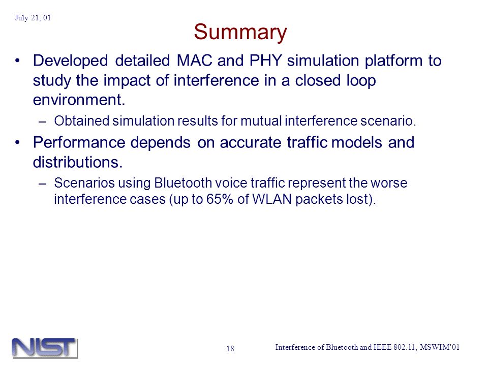 Interference of Bluetooth and IEEE , MSWIM01 July 21, Summary Developed detailed MAC and PHY simulation platform to study the impact of interference in a closed loop environment.
