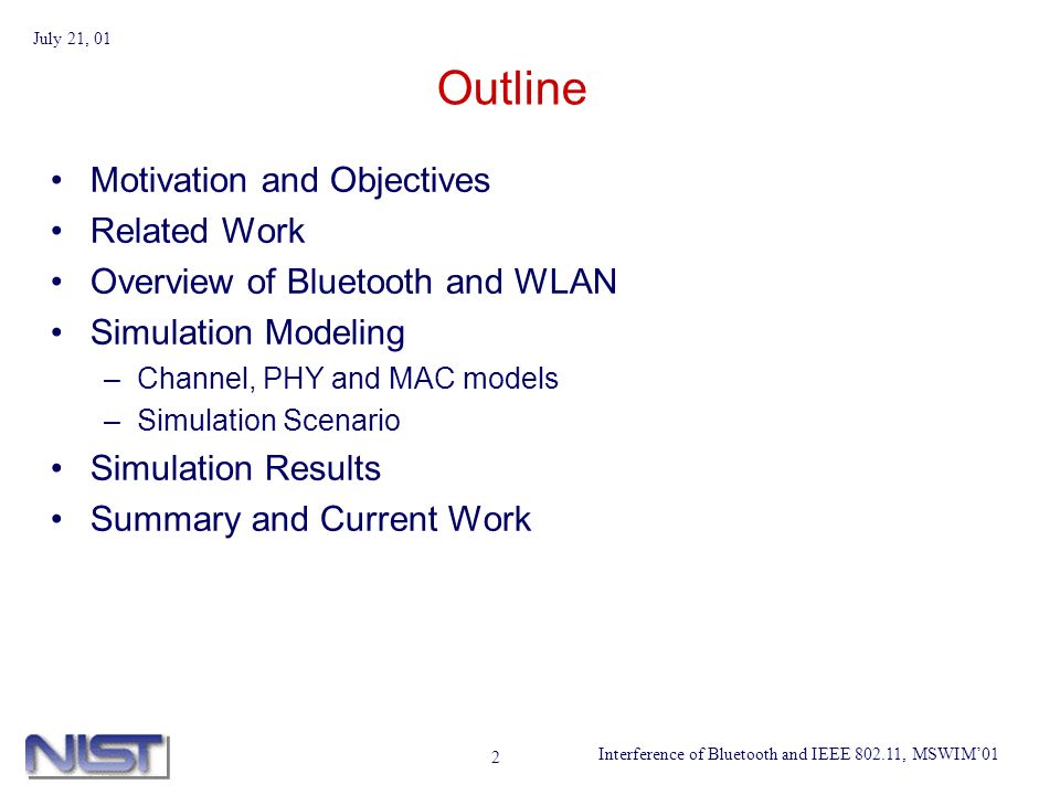 Interference of Bluetooth and IEEE , MSWIM01 July 21, 01 2 Outline Motivation and Objectives Related Work Overview of Bluetooth and WLAN Simulation Modeling –Channel, PHY and MAC models –Simulation Scenario Simulation Results Summary and Current Work
