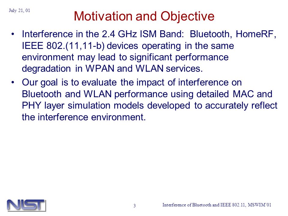 Interference of Bluetooth and IEEE , MSWIM01 July 21, 01 3 Motivation and Objective Interference in the 2.4 GHz ISM Band: Bluetooth, HomeRF, IEEE 802.(11,11-b) devices operating in the same environment may lead to significant performance degradation in WPAN and WLAN services.