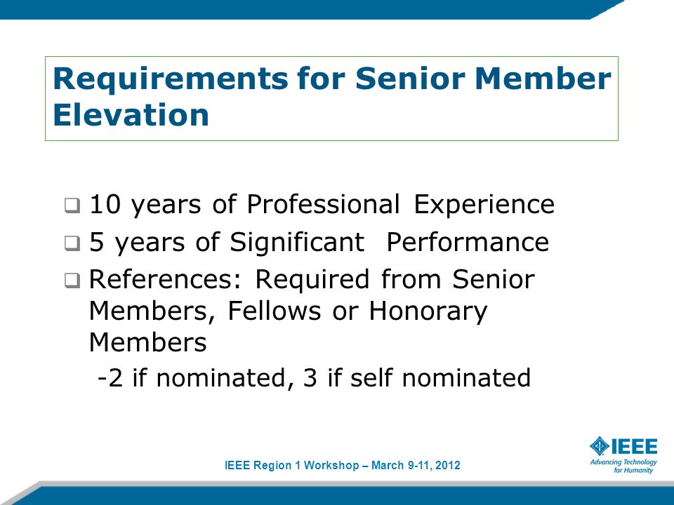 IEEE Region 1 Workshop – March 9-11, 2012 Requirements for Senior Member Elevation 10 years of Professional Experience 5 years of Significant Performance References: Required from Senior Members, Fellows or Honorary Members -2 if nominated, 3 if self nominated