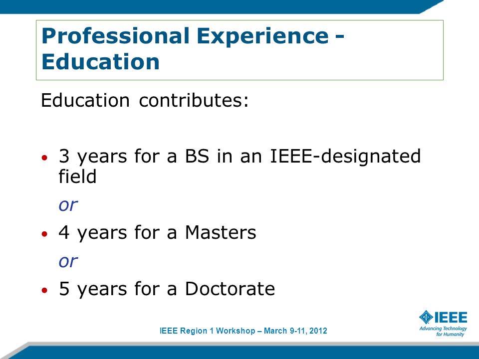 IEEE Region 1 Workshop – March 9-11, 2012 Professional Experience - Education Education contributes: 3 years for a BS in an IEEE-designated field or 4 years for a Masters or 5 years for a Doctorate