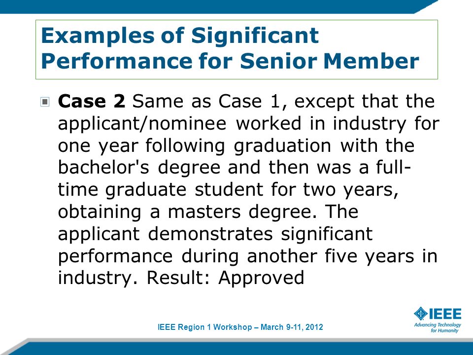 IEEE Region 1 Workshop – March 9-11, 2012 Examples of Significant Performance for Senior Member Case 2 Same as Case 1, except that the applicant/nominee worked in industry for one year following graduation with the bachelor s degree and then was a full- time graduate student for two years, obtaining a masters degree.