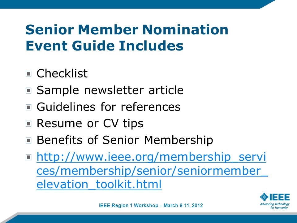 IEEE Region 1 Workshop – March 9-11, 2012 Senior Member Nomination Event Guide Includes Checklist Sample newsletter article Guidelines for references Resume or CV tips Benefits of Senior Membership   ces/membership/senior/seniormember_ elevation_toolkit.html