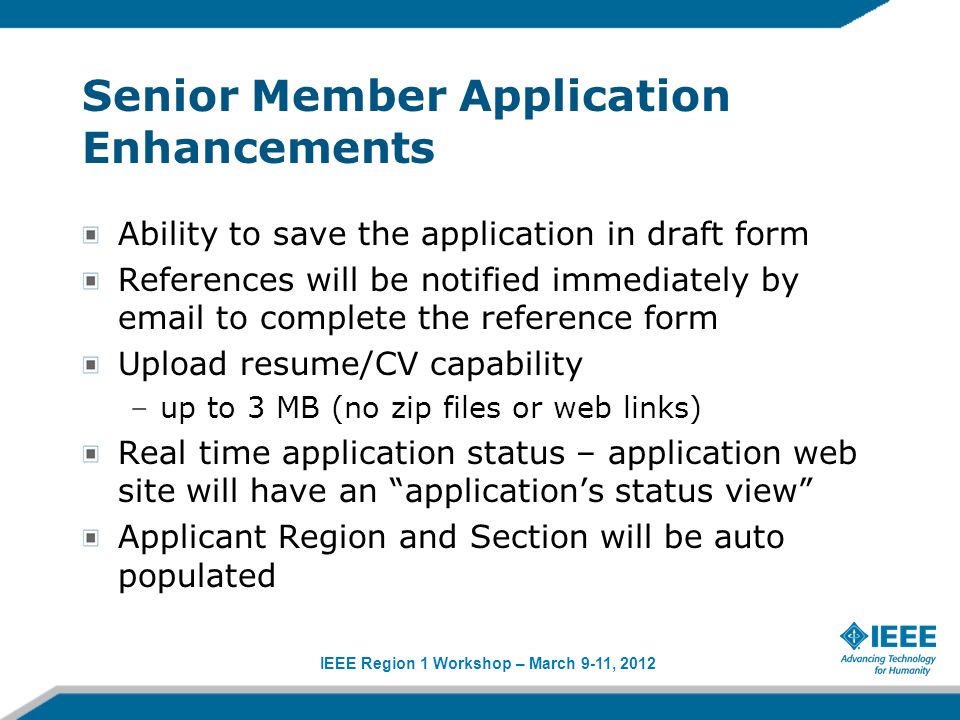 IEEE Region 1 Workshop – March 9-11, 2012 Senior Member Application Enhancements Ability to save the application in draft form References will be notified immediately by  to complete the reference form Upload resume/CV capability –up to 3 MB (no zip files or web links) Real time application status – application web site will have an applications status view Applicant Region and Section will be auto populated