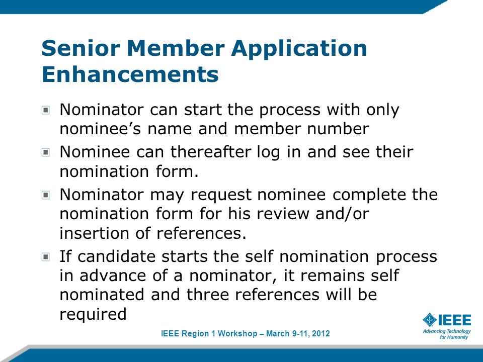 IEEE Region 1 Workshop – March 9-11, 2012 Senior Member Application Enhancements Nominator can start the process with only nominees name and member number Nominee can thereafter log in and see their nomination form.
