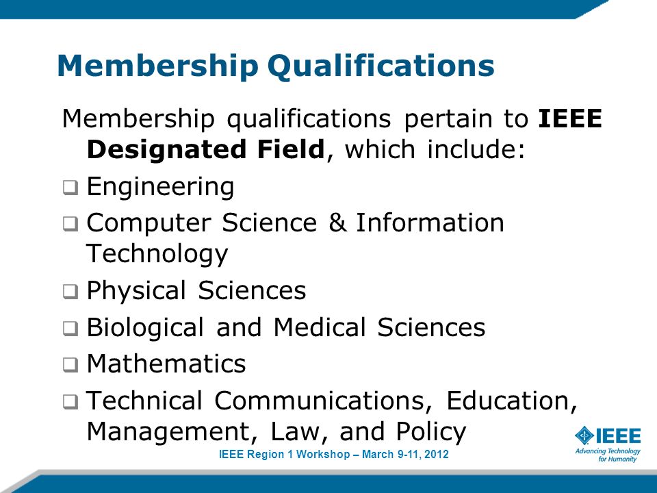 IEEE Region 1 Workshop – March 9-11, 2012 Membership Qualifications Membership qualifications pertain to IEEE Designated Field, which include: Engineering Computer Science & Information Technology Physical Sciences Biological and Medical Sciences Mathematics Technical Communications, Education, Management, Law, and Policy