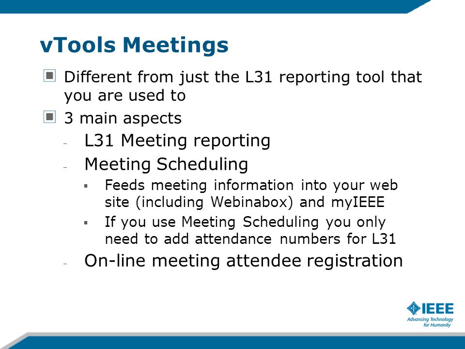 vTools Meetings Different from just the L31 reporting tool that you are used to 3 main aspects L31 Meeting reporting Meeting Scheduling Feeds meeting information into your web site (including Webinabox) and myIEEE If you use Meeting Scheduling you only need to add attendance numbers for L31 On-line meeting attendee registration