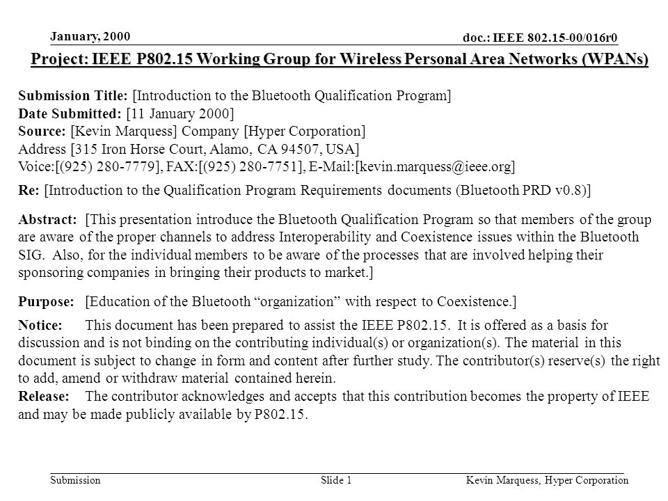 doc.: IEEE /016r0 Submission January, 2000 Kevin Marquess, Hyper CorporationSlide 1 Project: IEEE P Working Group for Wireless Personal Area Networks (WPANs) Submission Title: [Introduction to the Bluetooth Qualification Program] Date Submitted: [11 January 2000] Source: [Kevin Marquess] Company [Hyper Corporation] Address [315 Iron Horse Court, Alamo, CA 94507, USA] Voice:[(925) ], FAX:[(925) ], Re: [Introduction to the Qualification Program Requirements documents (Bluetooth PRD v0.8)] Abstract:[This presentation introduce the Bluetooth Qualification Program so that members of the group are aware of the proper channels to address Interoperability and Coexistence issues within the Bluetooth SIG.