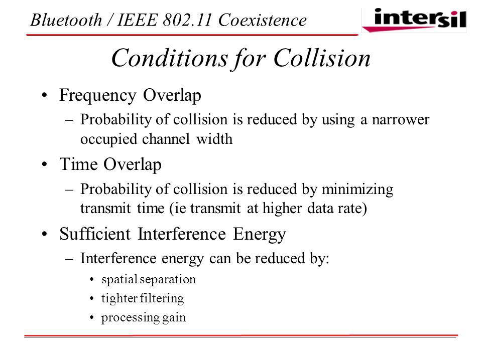 Bluetooth / IEEE Coexistence Conditions for Collision Frequency Overlap –Probability of collision is reduced by using a narrower occupied channel width Time Overlap –Probability of collision is reduced by minimizing transmit time (ie transmit at higher data rate) Sufficient Interference Energy –Interference energy can be reduced by: spatial separation tighter filtering processing gain