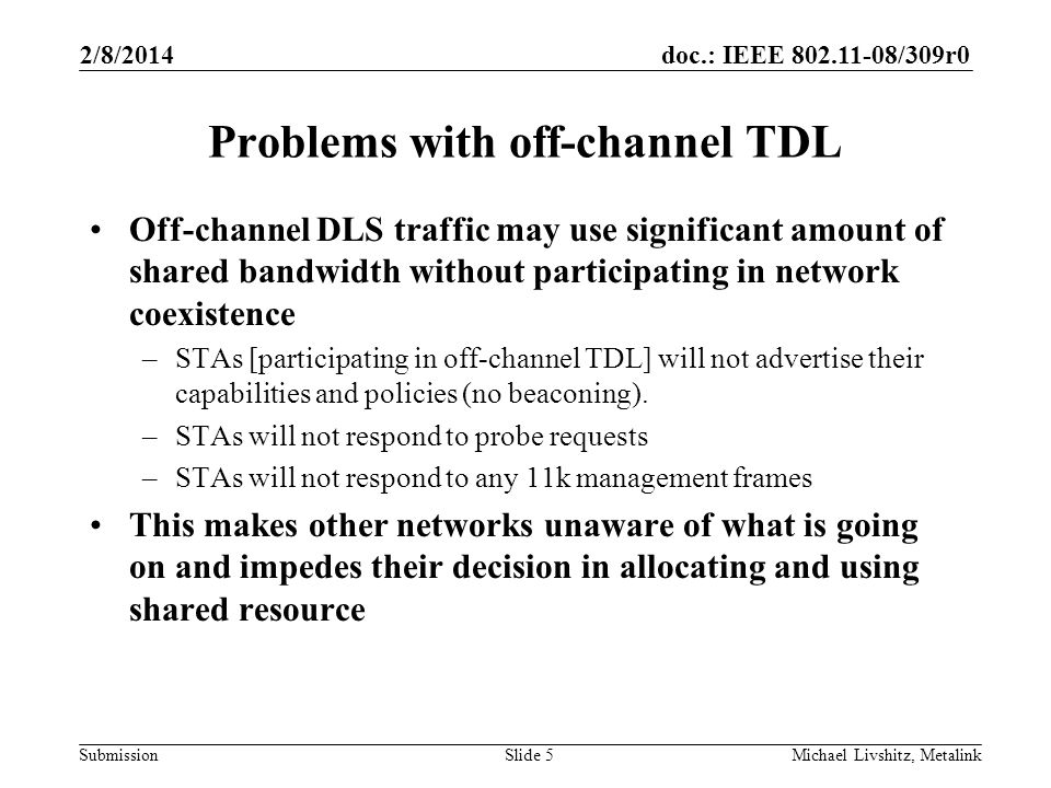 doc.: IEEE /309r0 Submission 2/8/2014 Michael Livshitz, MetalinkSlide 5 Problems with off-channel TDL Off-channel DLS traffic may use significant amount of shared bandwidth without participating in network coexistence –STAs [participating in off-channel TDL] will not advertise their capabilities and policies (no beaconing).