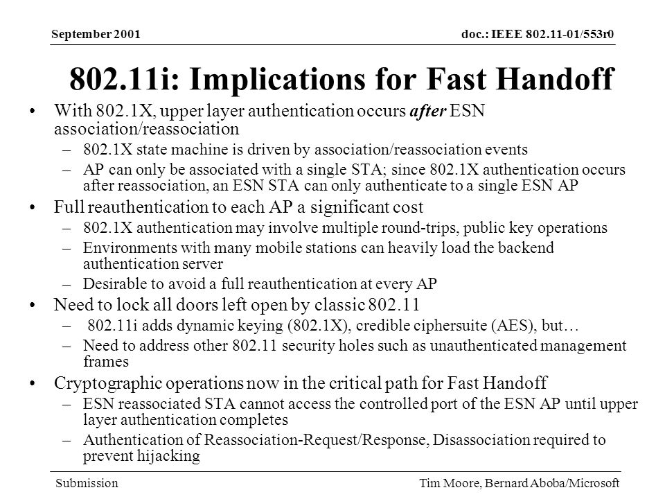 doc.: IEEE /553r0 Submission September 2001 Tim Moore, Bernard Aboba/Microsoft i: Implications for Fast Handoff With 802.1X, upper layer authentication occurs after ESN association/reassociation –802.1X state machine is driven by association/reassociation events –AP can only be associated with a single STA; since 802.1X authentication occurs after reassociation, an ESN STA can only authenticate to a single ESN AP Full reauthentication to each AP a significant cost –802.1X authentication may involve multiple round-trips, public key operations –Environments with many mobile stations can heavily load the backend authentication server –Desirable to avoid a full reauthentication at every AP Need to lock all doors left open by classic – i adds dynamic keying (802.1X), credible ciphersuite (AES), but… –Need to address other security holes such as unauthenticated management frames Cryptographic operations now in the critical path for Fast Handoff –ESN reassociated STA cannot access the controlled port of the ESN AP until upper layer authentication completes –Authentication of Reassociation-Request/Response, Disassociation required to prevent hijacking