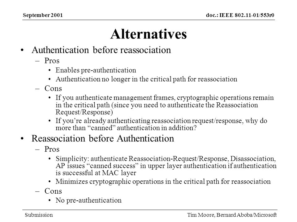 doc.: IEEE /553r0 Submission September 2001 Tim Moore, Bernard Aboba/Microsoft Alternatives Authentication before reassociation –Pros Enables pre-authentication Authentication no longer in the critical path for reassociation –Cons If you authenticate management frames, cryptographic operations remain in the critical path (since you need to authenticate the Reassociation Request/Response) If youre already authenticating reassociation request/response, why do more than canned authentication in addition.