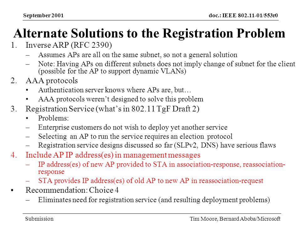 doc.: IEEE /553r0 Submission September 2001 Tim Moore, Bernard Aboba/Microsoft Alternate Solutions to the Registration Problem 1.Inverse ARP (RFC 2390) –Assumes APs are all on the same subnet, so not a general solution –Note: Having APs on different subnets does not imply change of subnet for the client (possible for the AP to support dynamic VLANs) 2.AAA protocols Authentication server knows where APs are, but… AAA protocols werent designed to solve this problem 3.Registration Service (whats in TgF Draft 2) Problems: –Enterprise customers do not wish to deploy yet another service –Selecting an AP to run the service requires an election protocol –Registration service designs discussed so far (SLPv2, DNS) have serious flaws 4.Include AP IP address(es) in management messages –IP address(es) of new AP provided to STA in association-response, reassociation- response –STA provides IP address(es) of old AP to new AP in reassociation-request Recommendation: Choice 4 –Eliminates need for registration service (and resulting deployment problems)