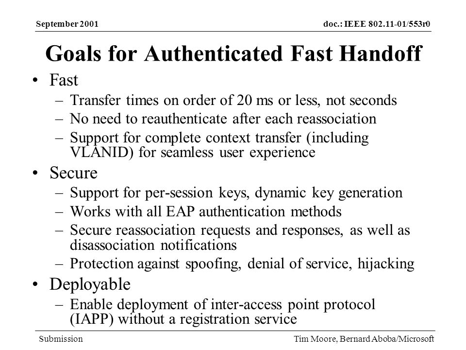 doc.: IEEE /553r0 Submission September 2001 Tim Moore, Bernard Aboba/Microsoft Goals for Authenticated Fast Handoff Fast –Transfer times on order of 20 ms or less, not seconds –No need to reauthenticate after each reassociation –Support for complete context transfer (including VLANID) for seamless user experience Secure –Support for per-session keys, dynamic key generation –Works with all EAP authentication methods –Secure reassociation requests and responses, as well as disassociation notifications –Protection against spoofing, denial of service, hijacking Deployable –Enable deployment of inter-access point protocol (IAPP) without a registration service