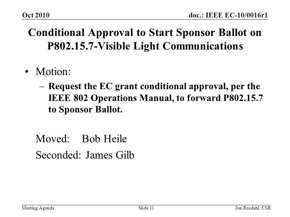 doc.: IEEE EC-10/0016r1 Meeting Agenda Oct 2010 Jon Rosdahl, CSRSlide 11 Conditional Approval to Start Sponsor Ballot on P Visible Light Communications Motion: –Request the EC grant conditional approval, per the IEEE 802 Operations Manual, to forward P to Sponsor Ballot.