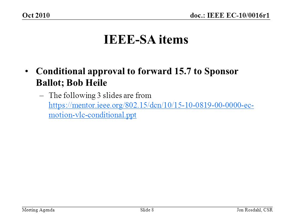 doc.: IEEE EC-10/0016r1 Meeting Agenda Oct 2010 Jon Rosdahl, CSRSlide 8 IEEE-SA items Conditional approval to forward 15.7 to Sponsor Ballot; Bob Heile –The following 3 slides are from   motion-vlc-conditional.ppt   motion-vlc-conditional.ppt