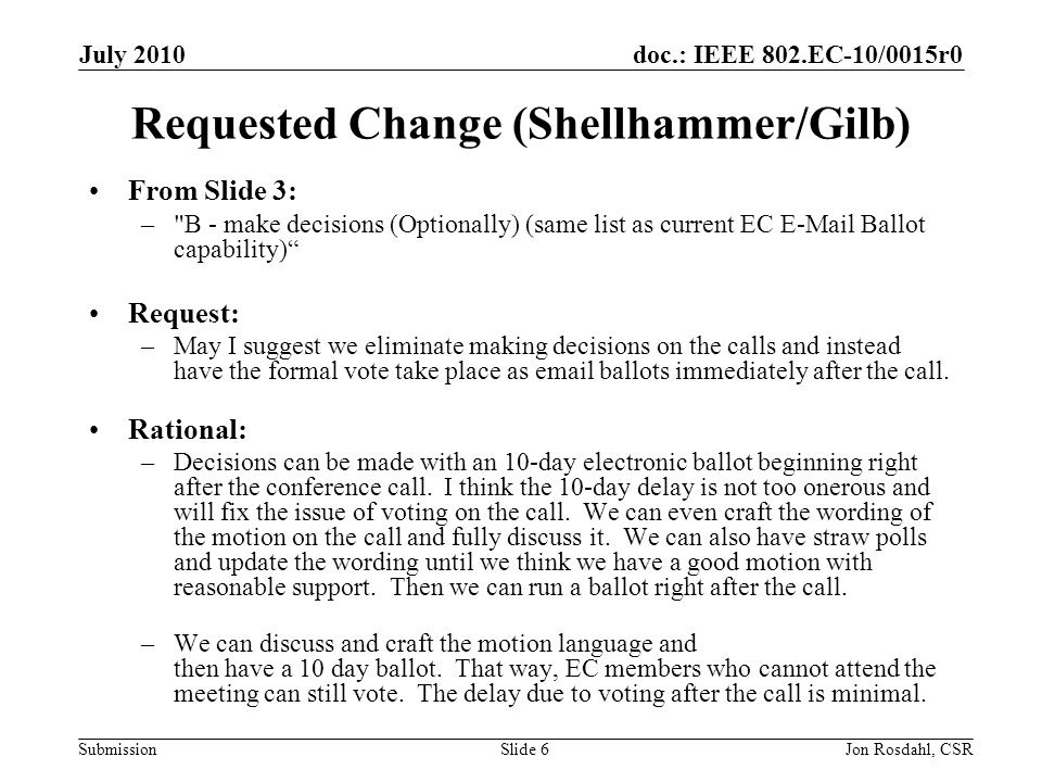 doc.: IEEE 802.EC-10/0015r0 Submission July 2010 Jon Rosdahl, CSRSlide 6 Requested Change (Shellhammer/Gilb) From Slide 3: – B - make decisions (Optionally) (same list as current EC  Ballot capability) Request: –May I suggest we eliminate making decisions on the calls and instead have the formal vote take place as  ballots immediately after the call.