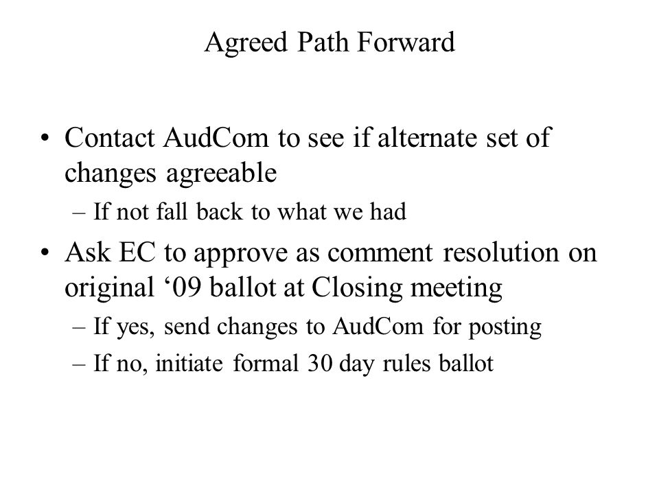 Agreed Path Forward Contact AudCom to see if alternate set of changes agreeable –If not fall back to what we had Ask EC to approve as comment resolution on original 09 ballot at Closing meeting –If yes, send changes to AudCom for posting –If no, initiate formal 30 day rules ballot