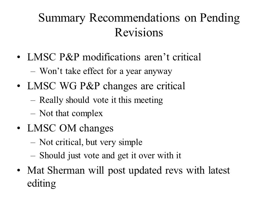 Summary Recommendations on Pending Revisions LMSC P&P modifications arent critical –Wont take effect for a year anyway LMSC WG P&P changes are critical –Really should vote it this meeting –Not that complex LMSC OM changes –Not critical, but very simple –Should just vote and get it over with it Mat Sherman will post updated revs with latest editing