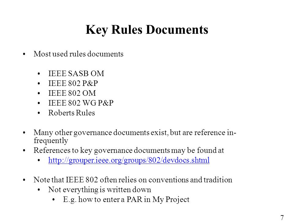 Most used rules documents IEEE SASB OM IEEE 802 P&P IEEE 802 OM IEEE 802 WG P&P Roberts Rules Many other governance documents exist, but are reference in- frequently References to key governance documents may be found at   Note that IEEE 802 often relies on conventions and tradition Not everything is written down E.g.
