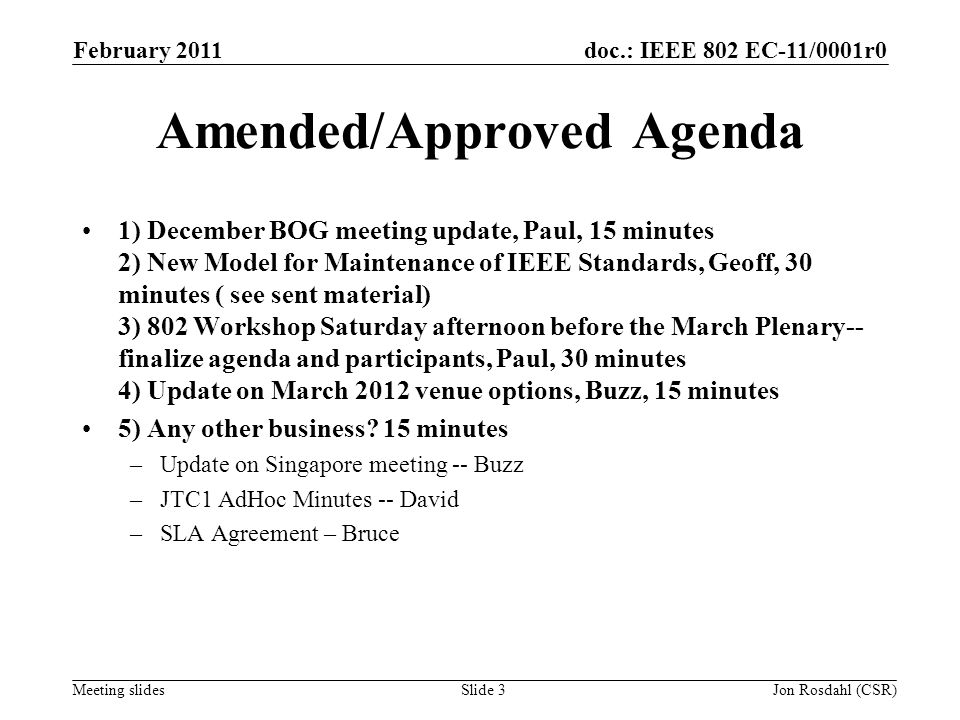 doc.: IEEE 802 EC-11/0001r0 Meeting slides February 2011 Jon Rosdahl (CSR)Slide 3 Amended/Approved Agenda 1) December BOG meeting update, Paul, 15 minutes 2) New Model for Maintenance of IEEE Standards, Geoff, 30 minutes ( see sent material) 3) 802 Workshop Saturday afternoon before the March Plenary-- finalize agenda and participants, Paul, 30 minutes 4) Update on March 2012 venue options, Buzz, 15 minutes 5) Any other business.