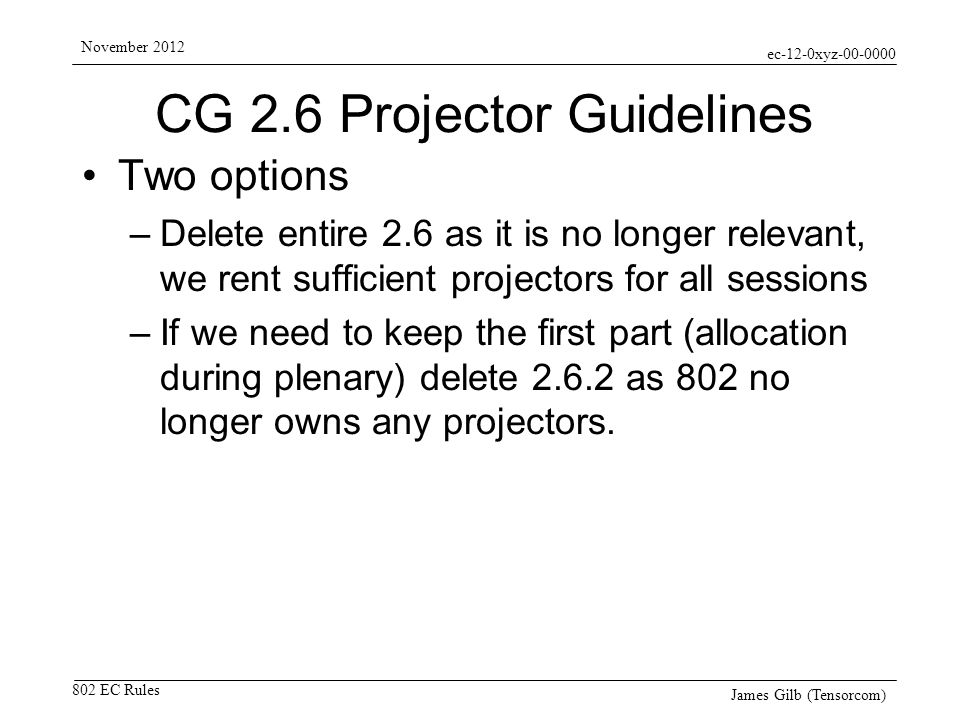 ec-12-0xyz EC Rules November 2012 James Gilb (Tensorcom) CG 2.6 Projector Guidelines Two options –Delete entire 2.6 as it is no longer relevant, we rent sufficient projectors for all sessions –If we need to keep the first part (allocation during plenary) delete as 802 no longer owns any projectors.