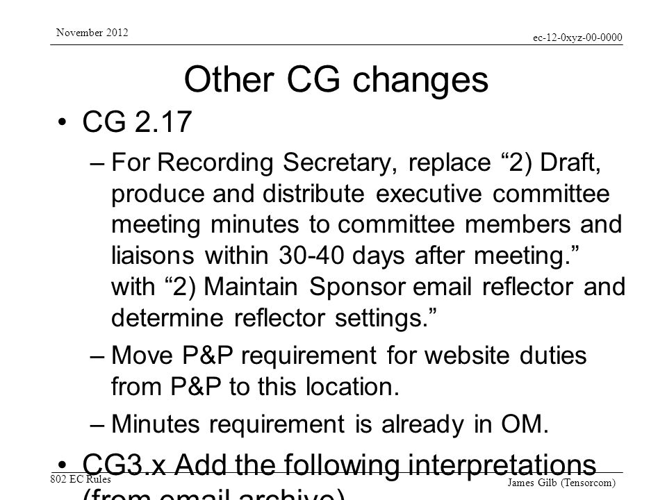 ec-12-0xyz EC Rules November 2012 James Gilb (Tensorcom) Other CG changes CG 2.17 –For Recording Secretary, replace 2) Draft, produce and distribute executive committee meeting minutes to committee members and liaisons within days after meeting.
