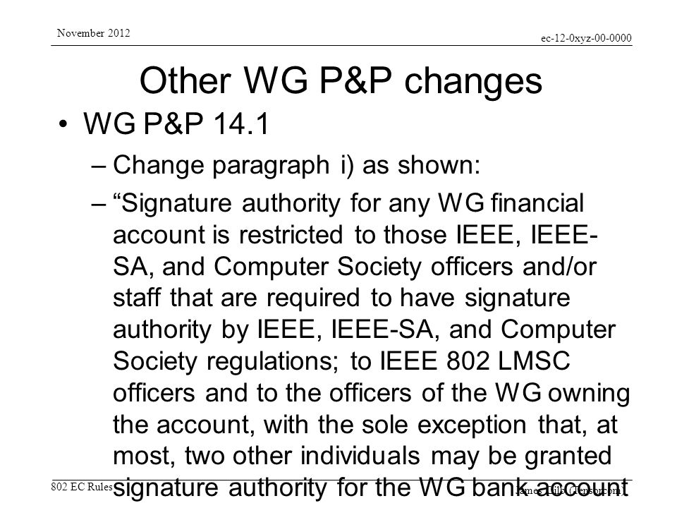 ec-12-0xyz EC Rules November 2012 James Gilb (Tensorcom) Other WG P&P changes WG P&P 14.1 –Change paragraph i) as shown: –Signature authority for any WG financial account is restricted to those IEEE, IEEE- SA, and Computer Society officers and/or staff that are required to have signature authority by IEEE, IEEE-SA, and Computer Society regulations; to IEEE 802 LMSC officers and to the officers of the WG owning the account, with the sole exception that, at most, two other individuals may be granted signature authority for the WG bank account for the sole purpose of assisting the WG in conducting its financial operations, provided that each such individual has provided agreements, indemnity, and/or bonding satisfactory to the IEEE.