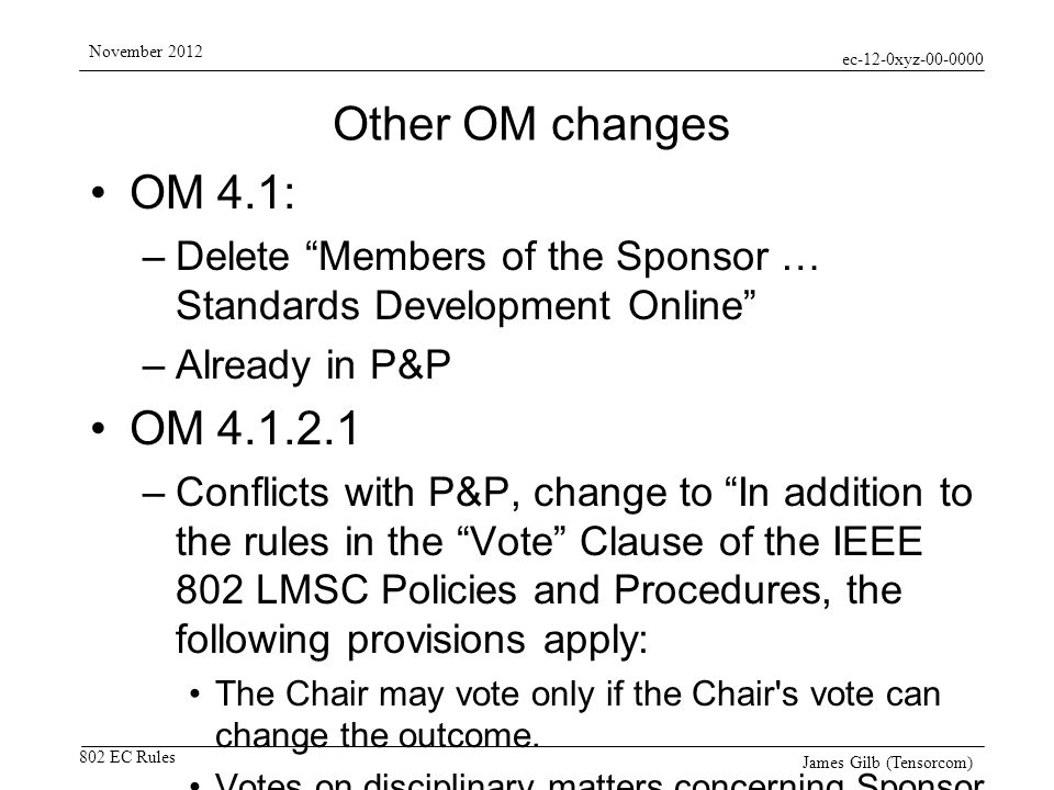 ec-12-0xyz EC Rules November 2012 James Gilb (Tensorcom) Other OM changes OM 4.1: –Delete Members of the Sponsor … Standards Development Online –Already in P&P OM –Conflicts with P&P, change to In addition to the rules in the Vote Clause of the IEEE 802 LMSC Policies and Procedures, the following provisions apply: The Chair may vote only if the Chair s vote can change the outcome.