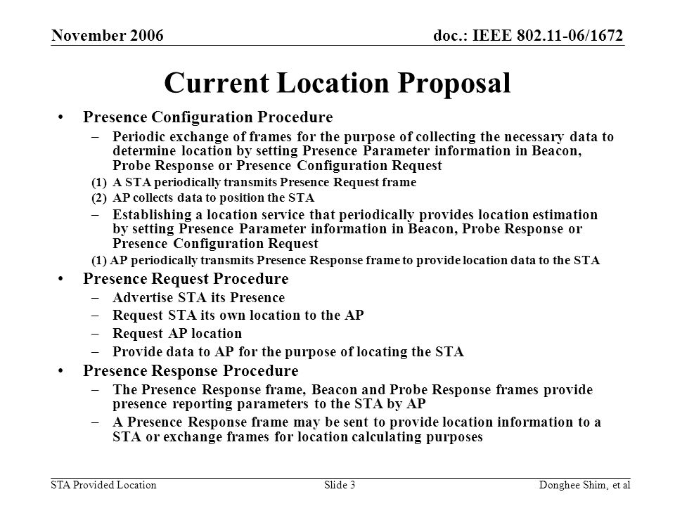 doc.: IEEE /1672 STA Provided Location November 2006 Donghee Shim, et alSlide 3 Current Location Proposal Presence Configuration Procedure –Periodic exchange of frames for the purpose of collecting the necessary data to determine location by setting Presence Parameter information in Beacon, Probe Response or Presence Configuration Request (1)A STA periodically transmits Presence Request frame (2)AP collects data to position the STA –Establishing a location service that periodically provides location estimation by setting Presence Parameter information in Beacon, Probe Response or Presence Configuration Request (1) AP periodically transmits Presence Response frame to provide location data to the STA Presence Request Procedure –Advertise STA its Presence –Request STA its own location to the AP –Request AP location –Provide data to AP for the purpose of locating the STA Presence Response Procedure –The Presence Response frame, Beacon and Probe Response frames provide presence reporting parameters to the STA by AP –A Presence Response frame may be sent to provide location information to a STA or exchange frames for location calculating purposes