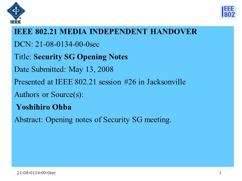 sec1 IEEE MEDIA INDEPENDENT HANDOVER DCN: sec Title: Security SG Opening Notes Date Submitted: May 13, 2008 Presented at IEEE session #26 in Jacksonville Authors or Source(s): Yoshihiro Ohba Abstract: Opening notes of Security SG meeting.