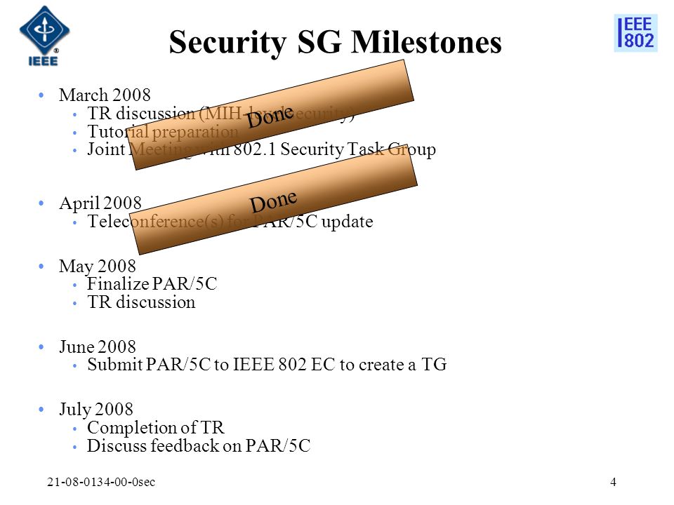 sec4 Security SG Milestones March 2008 TR discussion (MIH-level security) Tutorial preparation Joint Meeting with Security Task Group April 2008 Teleconference(s) for PAR/5C update May 2008 Finalize PAR/5C TR discussion June 2008 Submit PAR/5C to IEEE 802 EC to create a TG July 2008 Completion of TR Discuss feedback on PAR/5C Done