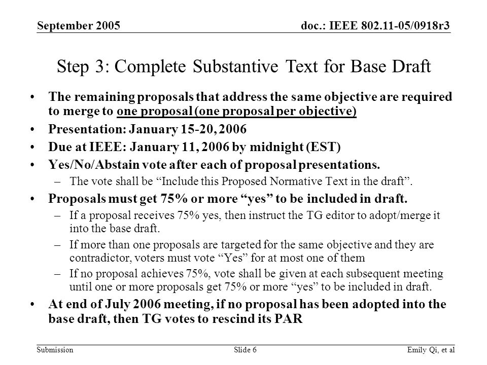 doc.: IEEE /0918r3 Submission September 2005 Emily Qi, et alSlide 6 The remaining proposals that address the same objective are required to merge to one proposal (one proposal per objective) Presentation: January 15-20, 2006 Due at IEEE: January 11, 2006 by midnight (EST) Yes/No/Abstain vote after each of proposal presentations.