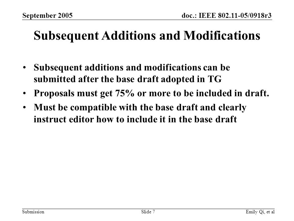 doc.: IEEE /0918r3 Submission September 2005 Emily Qi, et alSlide 7 Subsequent Additions and Modifications Subsequent additions and modifications can be submitted after the base draft adopted in TG Proposals must get 75% or more to be included in draft.
