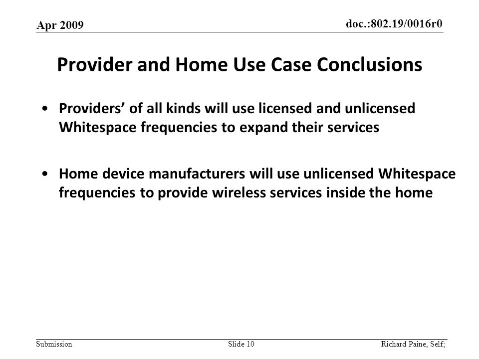 doc.:802.19/0016r0 Submission Provider and Home Use Case Conclusions Providers of all kinds will use licensed and unlicensed Whitespace frequencies to expand their services Home device manufacturers will use unlicensed Whitespace frequencies to provide wireless services inside the home Apr 2009 Slide 10 Richard Paine, Self;