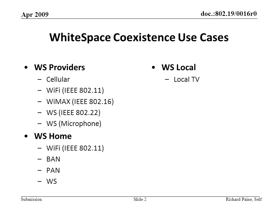 doc.:802.19/0016r0 Submission WhiteSpace Coexistence Use Cases WS Providers –Cellular –WiFi (IEEE ) –WiMAX (IEEE ) –WS (IEEE ) –WS (Microphone) WS Home –WiFi (IEEE ) –BAN –PAN –WS Apr 2009 Richard Paine, Self Slide 2 WS Local –Local TV