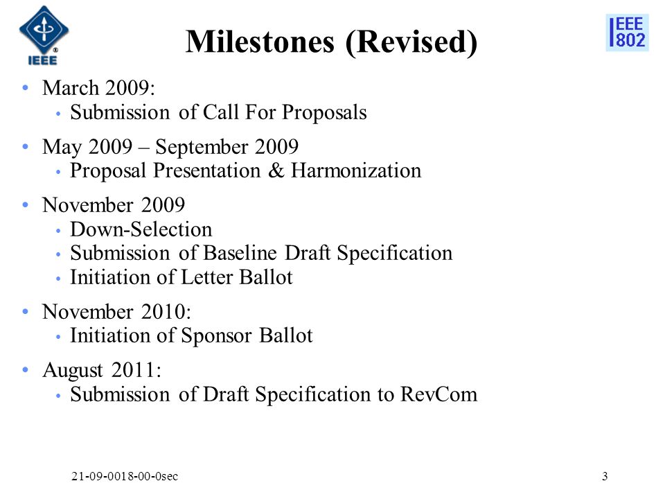 Milestones (Revised) March 2009: Submission of Call For Proposals May 2009 – September 2009 Proposal Presentation & Harmonization November 2009 Down-Selection Submission of Baseline Draft Specification Initiation of Letter Ballot November 2010: Initiation of Sponsor Ballot August 2011: Submission of Draft Specification to RevCom sec3