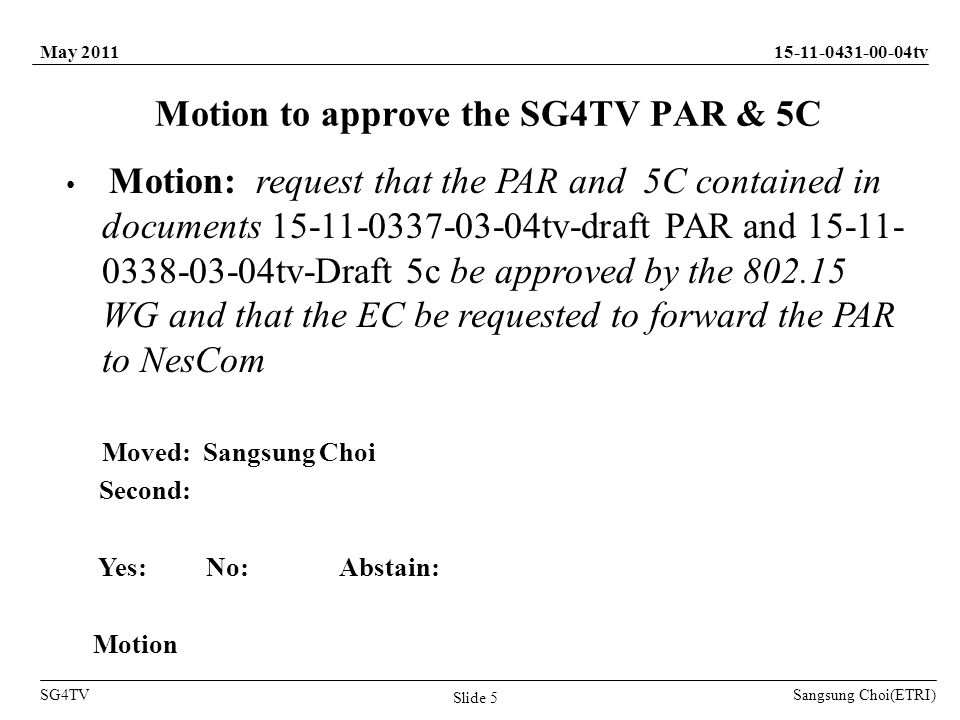 Sangsung Choi(ETRI) tv SG4TV May 2011 Slide 5 Motion to approve the SG4TV PAR & 5C Motion: request that the PAR and 5C contained in documents tv-draft PAR and tv-Draft 5c be approved by the WG and that the EC be requested to forward the PAR to NesCom Moved: Sangsung Choi Second: Yes: No: Abstain: Motion