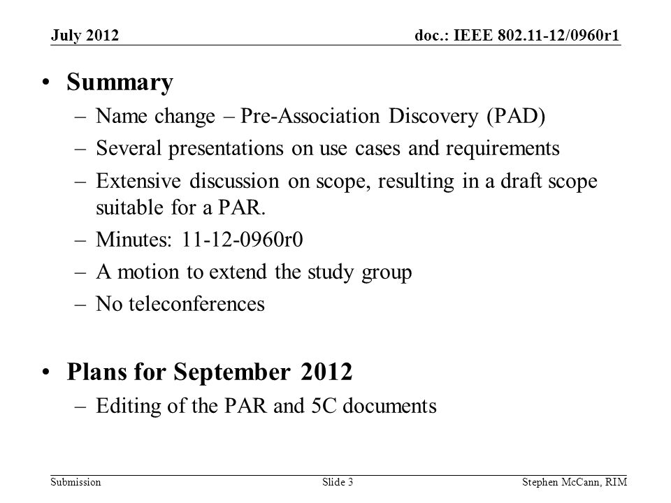 doc.: IEEE /0960r1 Submission July 2012 Stephen McCann, RIMSlide 3 Summary –Name change – Pre-Association Discovery (PAD) –Several presentations on use cases and requirements –Extensive discussion on scope, resulting in a draft scope suitable for a PAR.