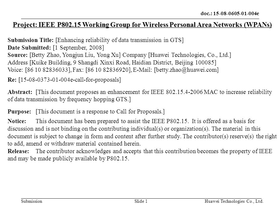doc.: e Submission Huawei Technologies Co., Ltd.Slide 1 Project: IEEE P Working Group for Wireless Personal Area Networks (WPANs) Submission Title: [Enhancing reliability of data transmission in GTS] Date Submitted: [1 September, 2008] Source: [Betty Zhao, Yongjun Liu, Yong Xu] Company [Huawei Technologies, Co., Ltd.] Address [Kuike Building, 9 Shangdi Xinxi Road, Haidian District, Beijing ] Voice: [ ], Fax: [ ],   Re: [ e-call-for-proposals] Abstract:[This document proposes an enhancement for IEEE MAC to increase reliability of data transmission by frequency hopping GTS.] Purpose:[This document is a response to Call for Proposals.] Notice:This document has been prepared to assist the IEEE P