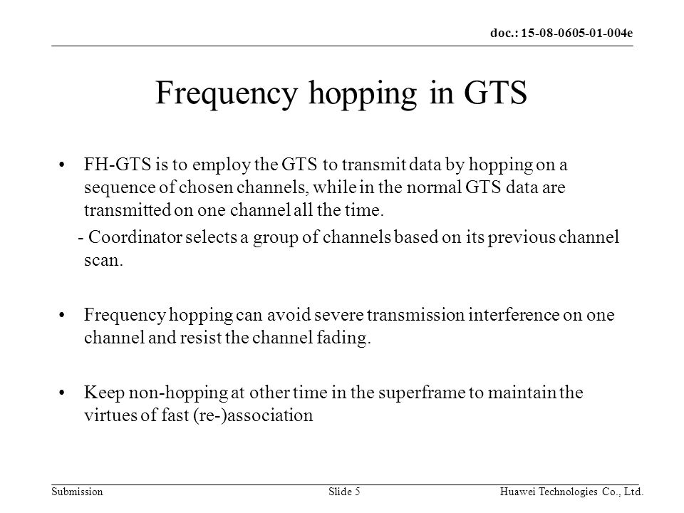 doc.: e Submission Huawei Technologies Co., Ltd.Slide 5 Frequency hopping in GTS FH-GTS is to employ the GTS to transmit data by hopping on a sequence of chosen channels, while in the normal GTS data are transmitted on one channel all the time.