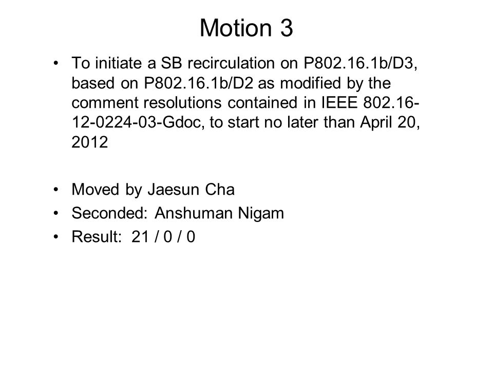 Motion 3 To initiate a SB recirculation on P b/D3, based on P b/D2 as modified by the comment resolutions contained in IEEE Gdoc, to start no later than April 20, 2012 Moved by Jaesun Cha Seconded: Anshuman Nigam Result: 21 / 0 / 0