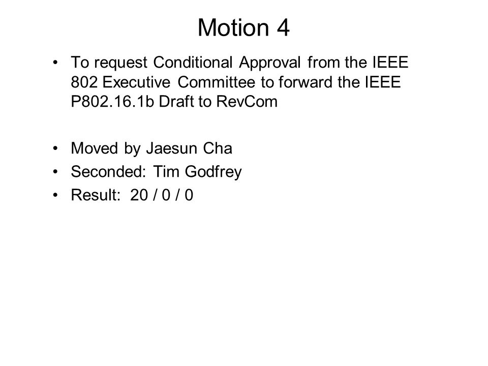 Motion 4 To request Conditional Approval from the IEEE 802 Executive Committee to forward the IEEE P b Draft to RevCom Moved by Jaesun Cha Seconded: Tim Godfrey Result: 20 / 0 / 0