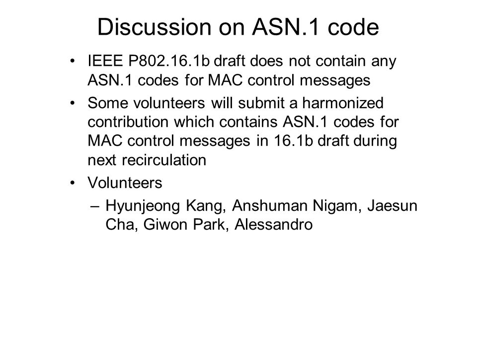 Discussion on ASN.1 code IEEE P b draft does not contain any ASN.1 codes for MAC control messages Some volunteers will submit a harmonized contribution which contains ASN.1 codes for MAC control messages in 16.1b draft during next recirculation Volunteers –Hyunjeong Kang, Anshuman Nigam, Jaesun Cha, Giwon Park, Alessandro