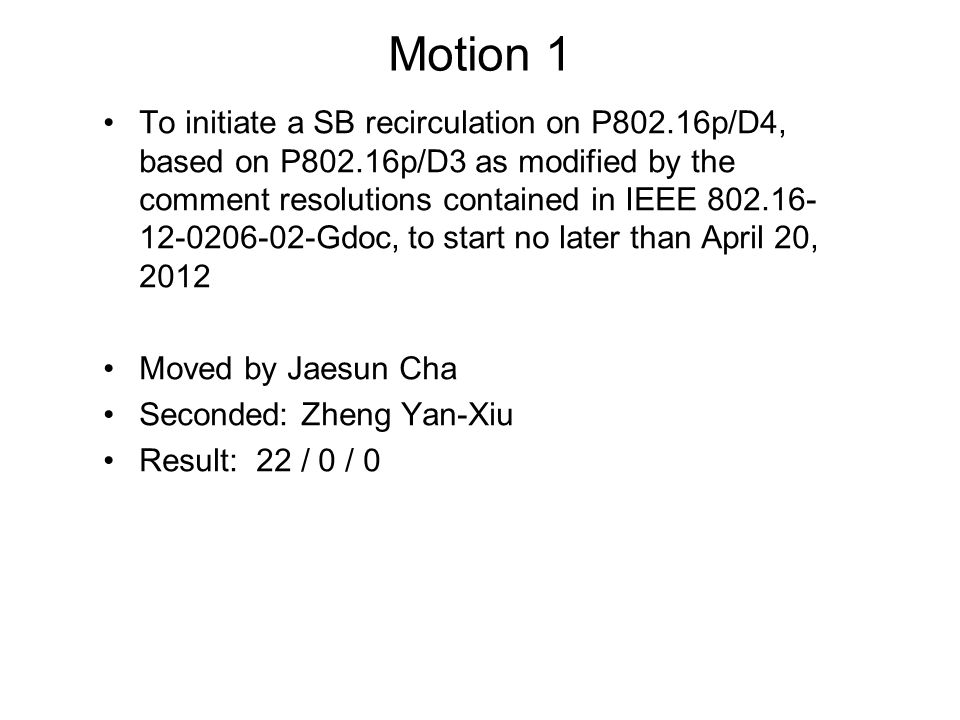 Motion 1 To initiate a SB recirculation on P802.16p/D4, based on P802.16p/D3 as modified by the comment resolutions contained in IEEE Gdoc, to start no later than April 20, 2012 Moved by Jaesun Cha Seconded: Zheng Yan-Xiu Result: 22 / 0 / 0
